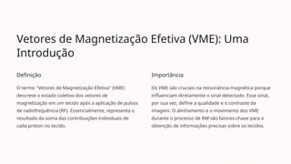 Vetores de Magnetização Efetiva (VME): Uma
Introdução
Definição
O termo "Vetores de Magnetização Efetiva" (VME)
descreve o estado coletivo dos vetores de
magnetização em um tecido após a aplicação de pulsos
de radiofrequência (RF). Essencialmente, representa o
resultado da soma das contribuições individuais de
cada próton no tecido.
Importância
Os VME são cruciais na ressonância magnética porque
influenciam diretamente o sinal detectado. Esse sinal,
por sua vez, define a qualidade e o contraste da
imagem. O alinhamento e o movimento dos VME
durante o processo de RM são fatores-chave para a
obtenção de informações precisas sobre os tecidos.
 
