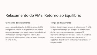 Relaxamento do VME: Retorno ao Equilíbrio
O Processo de Relaxamento
Após a aplicação do pulso de 180°, o campo de RF é
desligado. Os vetores de magnetização dos prótons
começam a relaxar, retornando à sua orientação inicial,
alinhada com o campo magnético externo. Esse
processo de relaxamento é essencial para a formação
do sinal de RM.
Tempo de Relaxamento
Existem dois principais tempos de relaxamento: T1 e T2.
T1 representa o tempo que leva para os prótons se re-
alinhar com o campo magnético, enquanto T2
representa o tempo que leva para a perda de coerência
entre os spins. Esses tempos são características
específicas de cada tecido e influenciam o contraste na
imagem de RM.
 