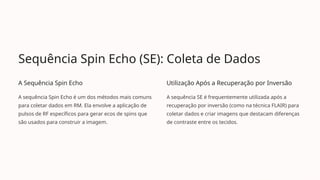 Sequência Spin Echo (SE): Coleta de Dados
A Sequência Spin Echo
A sequência Spin Echo é um dos métodos mais comuns
para coletar dados em RM. Ela envolve a aplicação de
pulsos de RF específicos para gerar ecos de spins que
são usados para construir a imagem.
Utilização Após a Recuperação por Inversão
A sequência SE é frequentemente utilizada após a
recuperação por inversão (como na técnica FLAIR) para
coletar dados e criar imagens que destacam diferenças
de contraste entre os tecidos.
 