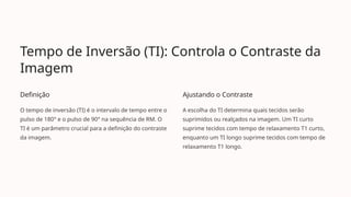 Tempo de Inversão (TI): Controla o Contraste da
Imagem
Definição
O tempo de inversão (TI) é o intervalo de tempo entre o
pulso de 180° e o pulso de 90° na sequência de RM. O
TI é um parâmetro crucial para a definição do contraste
da imagem.
Ajustando o Contraste
A escolha do TI determina quais tecidos serão
suprimidos ou realçados na imagem. Um TI curto
suprime tecidos com tempo de relaxamento T1 curto,
enquanto um TI longo suprime tecidos com tempo de
relaxamento T1 longo.
 