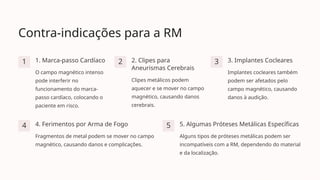 Contra-indicações para a RM
1 1. Marca-passo Cardíaco
O campo magnético intenso
pode interferir no
funcionamento do marca-
passo cardíaco, colocando o
paciente em risco.
2 2. Clipes para
Aneurismas Cerebrais
Clipes metálicos podem
aquecer e se mover no campo
magnético, causando danos
cerebrais.
3 3. Implantes Cocleares
Implantes cocleares também
podem ser afetados pelo
campo magnético, causando
danos à audição.
4 4. Ferimentos por Arma de Fogo
Fragmentos de metal podem se mover no campo
magnético, causando danos e complicações.
5 5. Algumas Próteses Metálicas Específicas
Alguns tipos de próteses metálicas podem ser
incompatíveis com a RM, dependendo do material
e da localização.
 