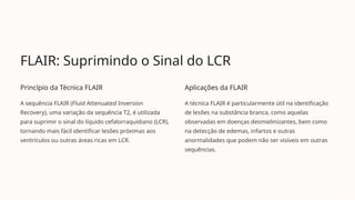 FLAIR: Suprimindo o Sinal do LCR
Princípio da Técnica FLAIR
A sequência FLAIR (Fluid Attenuated Inversion
Recovery), uma variação da sequência T2, é utilizada
para suprimir o sinal do líquido cefalorraquidiano (LCR),
tornando mais fácil identificar lesões próximas aos
ventrículos ou outras áreas ricas em LCR.
Aplicações da FLAIR
A técnica FLAIR é particularmente útil na identificação
de lesões na substância branca, como aquelas
observadas em doenças desmielinizantes, bem como
na detecção de edemas, infartos e outras
anormalidades que podem não ser visíveis em outras
sequências.
 