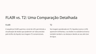FLAIR vs. T2: Uma Comparação Detalhada
FLAIR
A sequência FLAIR suprime o sinal do LCR, permitindo a
visualização de lesões que poderiam ser obscurecidas
pelo brilho do líquido nas imagens T2 convencionais.
T2
Na imagem ponderada em T2, líquidos (como o LCR)
aparecem brilhantes, e as lesões na substância branca
também tendem a se destacar devido ao seu alto teor
de água.
 