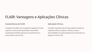 FLAIR: Vantagens e Aplicações Clínicas
Características da FLAIR
A sequência FLAIR é uma variação da sequência T2 que
suprime o sinal do LCR, permitindo uma melhor
visualização de lesões próximas aos ventrículos ou
outras áreas ricas em LCR.
Aplicações Clínicas
A FLAIR é especialmente útil para detectar lesões na
substância branca, edemas, infartos e outras
anormalidades em áreas próximas aos ventrículos ou
espaços ricos em LCR.
 