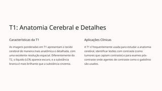 T1: Anatomia Cerebral e Detalhes
Características da T1
As imagens ponderadas em T1 apresentam o tecido
cerebral de maneira mais anatômica e detalhada, com
uma excelente resolução espacial. Diferentemente do
T2, o líquido (LCR) aparece escuro, e a substância
branca é mais brilhante que a substância cinzenta.
Aplicações Clínicas
A T1 é frequentemente usada para estudar a anatomia
cerebral, identificar lesões com contraste (como
tumores que captam contraste) e para exames pós-
contraste onde agentes de contraste como o gadolínio
são usados.
 