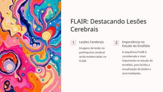 FLAIR: Destacando Lesões
Cerebrais
1 Lesões Cerebrais
Imagens de lesão no
parênquima cerebral
serão evidenciadas no
FLAIR.
2 Importância no
Estudo do Encéfalo
A sequência FLAIR é
considerada a mais
importante no estudo do
encéfalo, pois facilita a
visualização de lesões e
anormalidades.
 
