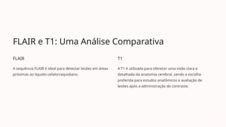 FLAIR e T1: Uma Análise Comparativa
FLAIR
A sequência FLAIR é ideal para detectar lesões em áreas
próximas ao líquido cefalorraquidiano.
T1
A T1 é utilizada para oferecer uma visão clara e
detalhada da anatomia cerebral, sendo a escolha
preferida para estudos anatômicos e avaliação de
lesões após a administração de contraste.
 