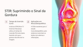 STIR: Suprimindo o Sinal da
Gordura
1 Tempo de Inversão
Curto
A técnica STIR (Short T1
Inversion Recovery)
utiliza um tempo de
inversão (TI) muito baixo,
fazendo com que a
gordura não dê sinal na
imagem.
2 Aplicações em
Musculoesquelético
A STIR é excelente para o
estudo
musculoesquelético, pois
evidencia muito bem as
lesões com edemas e
inflamações.
 