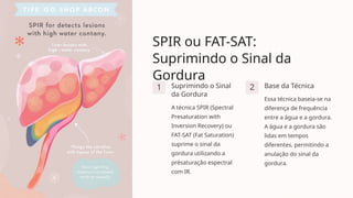 SPIR ou FAT-SAT:
Suprimindo o Sinal da
Gordura
1 Suprimindo o Sinal
da Gordura
A técnica SPIR (Spectral
Presaturation with
Inversion Recovery) ou
FAT-SAT (Fat Saturation)
suprime o sinal da
gordura utilizando a
présaturação espectral
com IR.
2 Base da Técnica
Essa técnica baseia-se na
diferença de frequência
entre a água e a gordura.
A água e a gordura são
lidas em tempos
diferentes, permitindo a
anulação do sinal da
gordura.
 
