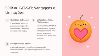 SPIR ou FAT-SAT: Vantagens e
Limitações
1 Qualidade da Imagem
A técnica SPIR ou FAT-SAT
proporciona imagens de
alta qualidade com melhor
contraste entre tecidos.
2 Utilização na Rotina
Pós-Contraste
A técnica SPIR ou FAT-SAT é
frequentemente usada na
rotina pós-contraste, pois
permite uma melhor
visualização de lesões com
contraste.
3 Susceptibilidade a Erros
A técnica é suscetível a erros de gordurasaturação,
especialmente em casos de inomogeneidade do campo
magnético.
 