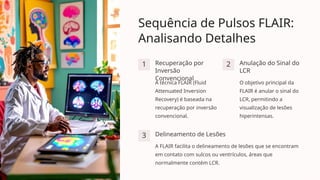Sequência de Pulsos FLAIR:
Analisando Detalhes
1 Recuperação por
Inversão
Convencional
A técnica FLAIR (Fluid
Attenuated Inversion
Recovery) é baseada na
recuperação por inversão
convencional.
2 Anulação do Sinal do
LCR
O objetivo principal da
FLAIR é anular o sinal do
LCR, permitindo a
visualização de lesões
hiperintensas.
3 Delineamento de Lesões
A FLAIR facilita o delineamento de lesões que se encontram
em contato com sulcos ou ventrículos, áreas que
normalmente contém LCR.
 