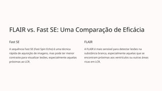 FLAIR vs. Fast SE: Uma Comparação de Eficácia
Fast SE
A sequência Fast SE (Fast Spin Echo) é uma técnica
rápida de aquisição de imagens, mas pode ter menor
contraste para visualizar lesões, especialmente aquelas
próximas ao LCR.
FLAIR
A FLAIR é mais sensível para detectar lesões na
substância branca, especialmente aquelas que se
encontram próximas aos ventrículos ou outras áreas
ricas em LCR.
 