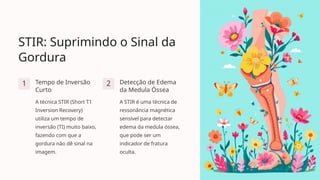 STIR: Suprimindo o Sinal da
Gordura
1 Tempo de Inversão
Curto
A técnica STIR (Short T1
Inversion Recovery)
utiliza um tempo de
inversão (TI) muito baixo,
fazendo com que a
gordura não dê sinal na
imagem.
2 Detecção de Edema
da Medula Óssea
A STIR é uma técnica de
ressonância magnética
sensível para detectar
edema da medula óssea,
que pode ser um
indicador de fratura
oculta.
 
