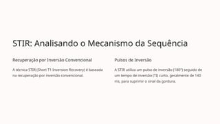STIR: Analisando o Mecanismo da Sequência
Recuperação por Inversão Convencional
A técnica STIR (Short T1 Inversion Recovery) é baseada
na recuperação por inversão convencional.
Pulsos de Inversão
A STIR utiliza um pulso de inversão (180°) seguido de
um tempo de inversão (TI) curto, geralmente de 140
ms, para suprimir o sinal da gordura.
 