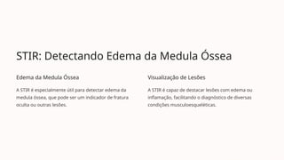 STIR: Detectando Edema da Medula Óssea
Edema da Medula Óssea
A STIR é especialmente útil para detectar edema da
medula óssea, que pode ser um indicador de fratura
oculta ou outras lesões.
Visualização de Lesões
A STIR é capaz de destacar lesões com edema ou
inflamação, facilitando o diagnóstico de diversas
condições musculoesqueléticas.
 