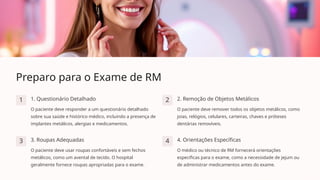 Preparo para o Exame de RM
1 1. Questionário Detalhado
O paciente deve responder a um questionário detalhado
sobre sua saúde e histórico médico, incluindo a presença de
implantes metálicos, alergias e medicamentos.
2 2. Remoção de Objetos Metálicos
O paciente deve remover todos os objetos metálicos, como
joias, relógios, celulares, carteiras, chaves e próteses
dentárias removíveis.
3 3. Roupas Adequadas
O paciente deve usar roupas confortáveis e sem fechos
metálicos, como um avental de tecido. O hospital
geralmente fornece roupas apropriadas para o exame.
4 4. Orientações Específicas
O médico ou técnico de RM fornecerá orientações
específicas para o exame, como a necessidade de jejum ou
de administrar medicamentos antes do exame.
 