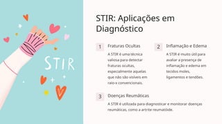 STIR: Aplicações em
Diagnóstico
1 Fraturas Ocultas
A STIR é uma técnica
valiosa para detectar
fraturas ocultas,
especialmente aquelas
que não são visíveis em
raio-x convencionais.
2 Inflamação e Edema
A STIR é muito útil para
avaliar a presença de
inflamação e edema em
tecidos moles,
ligamentos e tendões.
3 Doenças Reumáticas
A STIR é utilizada para diagnosticar e monitorar doenças
reumáticas, como a artrite reumatóide.
 