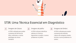 STIR: Uma Técnica Essencial em Diagnóstico
1 Imagens de Coluna
A STIR é utilizada para avaliar
a presença de hérnias de
disco, estenoses, e outras
patologias da coluna
vertebral.
2 Imagens de Joelho
A STIR é útil para identificar
edemas no menisco,
ligamentos cruzados, e outros
problemas no joelho.
3 Imagens de Ombro
A STIR é utilizada para avaliar
a presença de tendinite,
ruptura do manguito rotador,
bursite e outros problemas no
ombro.
 