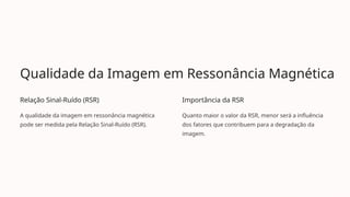 Qualidade da Imagem em Ressonância Magnética
Relação Sinal-Ruído (RSR)
A qualidade da imagem em ressonância magnética
pode ser medida pela Relação Sinal-Ruído (RSR).
Importância da RSR
Quanto maior o valor da RSR, menor será a influência
dos fatores que contribuem para a degradação da
imagem.
 