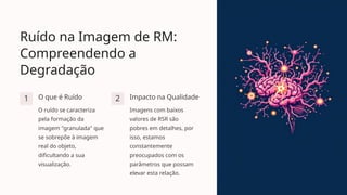 Ruído na Imagem de RM:
Compreendendo a
Degradação
1 O que é Ruído
O ruído se caracteriza
pela formação da
imagem "granulada" que
se sobrepõe à imagem
real do objeto,
dificultando a sua
visualização.
2 Impacto na Qualidade
Imagens com baixos
valores de RSR são
pobres em detalhes, por
isso, estamos
constantemente
preocupados com os
parâmetros que possam
elevar esta relação.
 