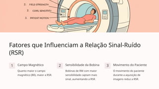 Fatores que Influenciam a Relação Sinal-Ruído
(RSR)
1 Campo Magnético
Quanto maior o campo
magnético (B0), maior a RSR.
2 Sensibilidade da Bobina
Bobinas de RM com maior
sensibilidade captam mais
sinal, aumentando a RSR.
3 Movimento do Paciente
O movimento do paciente
durante a aquisição de
imagens reduz a RSR.
 