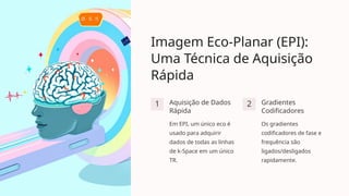 Imagem Eco-Planar (EPI):
Uma Técnica de Aquisição
Rápida
1 Aquisição de Dados
Rápida
Em EPI, um único eco é
usado para adquirir
dados de todas as linhas
de k-Space em um único
TR.
2 Gradientes
Codificadores
Os gradientes
codificadores de fase e
frequência são
ligados/desligados
rapidamente.
 