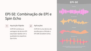 EPI-SE: Combinação de EPI e
Spin Echo
1 Aquisição Rápida
A EPI-SE combina as
vantagens da técnica EPI
(aquisição rápida) com a
qualidade da sequência
Spin Echo.
2 Aplicações
A EPI-SE é uma técnica de
escolha para a Difusão e
EPI-GRE (Gradient Echo).
 