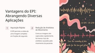 Vantagens do EPI:
Abrangendo Diversas
Aplicações
1 Aquisição Rápida
O EPI permite a coleta de
uma imagem completa
em frações de segundo.
2 Redução de Artefatos
de Movimento
Como as imagens são
capturadas rapidamente,
há menos risco de
artefatos causados pelo
movimento do paciente.
 