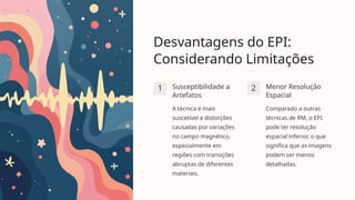 Desvantagens do EPI:
Considerando Limitações
1 Susceptibilidade a
Artefatos
A técnica é mais
suscetível a distorções
causadas por variações
no campo magnético,
especialmente em
regiões com transições
abruptas de diferentes
materiais.
2 Menor Resolução
Espacial
Comparado a outras
técnicas de RM, o EPI
pode ter resolução
espacial inferior, o que
significa que as imagens
podem ser menos
detalhadas.
 
