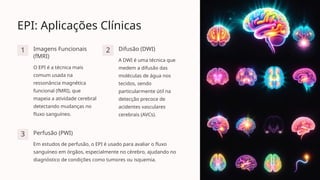 EPI: Aplicações Clínicas
1 Imagens Funcionais
(fMRI)
O EPI é a técnica mais
comum usada na
ressonância magnética
funcional (fMRI), que
mapeia a atividade cerebral
detectando mudanças no
fluxo sanguíneo.
2 Difusão (DWI)
A DWI é uma técnica que
medem a difusão das
moléculas de água nos
tecidos, sendo
particularmente útil na
detecção precoce de
acidentes vasculares
cerebrais (AVCs).
3 Perfusão (PWI)
Em estudos de perfusão, o EPI é usado para avaliar o fluxo
sanguíneo em órgãos, especialmente no cérebro, ajudando no
diagnóstico de condições como tumores ou isquemia.
 