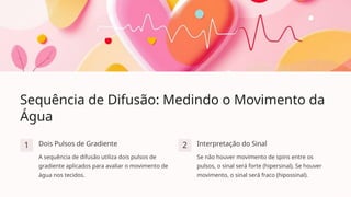 Sequência de Difusão: Medindo o Movimento da
Água
1 Dois Pulsos de Gradiente
A sequência de difusão utiliza dois pulsos de
gradiente aplicados para avaliar o movimento de
água nos tecidos.
2 Interpretação do Sinal
Se não houver movimento de spins entre os
pulsos, o sinal será forte (hipersinal). Se houver
movimento, o sinal será fraco (hipossinal).
 