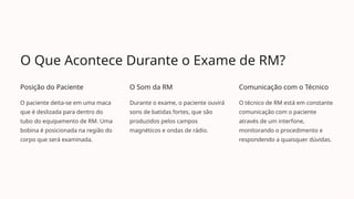 O Que Acontece Durante o Exame de RM?
Posição do Paciente
O paciente deita-se em uma maca
que é deslizada para dentro do
tubo do equipamento de RM. Uma
bobina é posicionada na região do
corpo que será examinada.
O Som da RM
Durante o exame, o paciente ouvirá
sons de batidas fortes, que são
produzidos pelos campos
magnéticos e ondas de rádio.
Comunicação com o Técnico
O técnico de RM está em constante
comunicação com o paciente
através de um interfone,
monitorando o procedimento e
respondendo a quaisquer dúvidas.
 