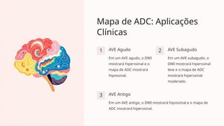 Mapa de ADC: Aplicações
Clínicas
1 AVE Agudo
Em um AVE agudo, o DWI
mostrará hiperssinal e o
mapa de ADC mostrará
hipossinal.
2 AVE Subagudo
Em um AVE subagudo, o
DWI mostrará hiperssinal
leve e o mapa de ADC
mostrará hiperssinal
moderado.
3 AVE Antigo
Em um AVE antigo, o DWI mostrará hipossinal e o mapa de
ADC mostrará hiperssinal.
 