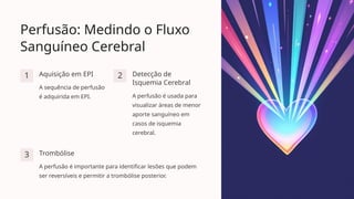 Perfusão: Medindo o Fluxo
Sanguíneo Cerebral
1 Aquisição em EPI
A sequência de perfusão
é adquirida em EPI.
2 Detecção de
Isquemia Cerebral
A perfusão é usada para
visualizar áreas de menor
aporte sanguíneo em
casos de isquemia
cerebral.
3 Trombólise
A perfusão é importante para identificar lesões que podem
ser reversíveis e permitir a trombólise posterior.
 