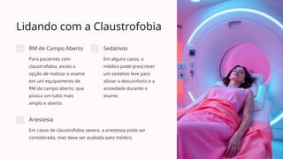 Lidando com a Claustrofobia
RM de Campo Aberto
Para pacientes com
claustrofobia, existe a
opção de realizar o exame
em um equipamento de
RM de campo aberto, que
possui um tubo mais
amplo e aberto.
Sedativos
Em alguns casos, o
médico pode prescrever
um sedativo leve para
aliviar o desconforto e a
ansiedade durante o
exame.
Anestesia
Em casos de claustrofobia severa, a anestesia pode ser
considerada, mas deve ser avaliada pelo médico.
 