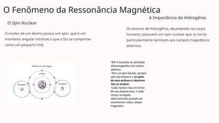 O Fenômeno da Ressonância Magnética
O Spin Nuclear
O núcleo de um átomo possui um spin, que é um
momento angular intrínseco que o faz se comportar
como um pequeno ímã.
A Importância do Hidrogênio
Os átomos de hidrogênio, abundantes no corpo
humano, possuem um spin nuclear que os torna
particularmente sensíveis aos campos magnéticos
externos.
-RM é baseada na atividade
eletromagnética do núcleo
atômico
-Tem um giro líquido, porque
eles são ímpares e os spins
de seus prótons e nêutrons
não se anulam
-Cada núcleo rota em torno
do seu próprio eixo, e todo
corpo carregado
eletricamente,quando em
movimento, induz campo
magnetico
 