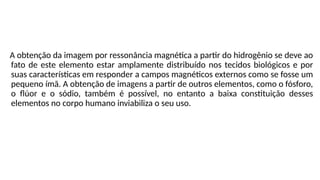 A obtenção da imagem por ressonância magnética a partir do hidrogênio se deve ao
fato de este elemento estar amplamente distribuído nos tecidos biológicos e por
suas características em responder a campos magnéticos externos como se fosse um
pequeno ímã. A obtenção de imagens a partir de outros elementos, como o fósforo,
o flúor e o sódio, também é possível, no entanto a baixa constituição desses
elementos no corpo humano inviabiliza o seu uso.
 