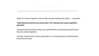 -Aplica-se campo magnetico externo (Bo), provoca oscilaçao do nucleo  precessão
-Cada elemento quimico que possua Spin e for colocado sob campo magnetico 
precessão
-Frequencia de precessão é propria de cada elemento, diretamente proporcional à
força do campo magnetico
-Em fase: mesmo ritmo, mesma velocidade e na mesma posicao em determinado
momento do tempo
Física da RM
 