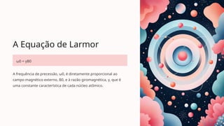 A Equação de Larmor
ω0 = γB0
A frequência de precessão, ω0, é diretamente proporcional ao
campo magnético externo, B0, e à razão giromagnética, γ, que é
uma constante característica de cada núcleo atômico.
 