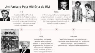 Um Passeio Pela História da RM
1
1945
Felix Bloch e Edward Purcell, da
Universidade de Stanford e Universidade
de Harvard, respectivamente, descobrem o
momento do campo magnético, abrindo
caminho para o desenvolvimento da
ressonância magnética nuclear.
2
1970s
Paul Lauterbur (EUA) e Peter
Mansfield (Reino Unido) são
pioneiros na aplicação da RM para
imagens médicas. Suas pesquisas
revolucionaram o diagnóstico
médico, permitindo visualizar o
interior do corpo de forma não
3
1980s
A RM se torna uma ferramenta de diagnóstico
amplamente utilizada em hospitais e clínicas, com
avanços tecnológicos impulsionando a qualidade
das imagens e a capacidade de detecção de
condições médicas complexas.
4
Presente
A RM continua a evoluir, com novas técnicas e
tecnologias sendo desenvolvidas para aprimorar a
precisão, resolução e aplicações da técnica,
impulsionando o diagnóstico e tratamento médico.
 