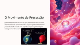 O Movimento de Precessão
O movimento de precessão é um giro cômico do núcleo do átomo
de hidrogênio em torno do eixo do campo magnético externo. Essa
precessão é influenciada pela força do campo magnético e pela
razão giromagnética do núcleo.
 