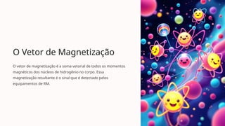 O Vetor de Magnetização
O vetor de magnetização é a soma vetorial de todos os momentos
magnéticos dos núcleos de hidrogênio no corpo. Essa
magnetização resultante é o sinal que é detectado pelos
equipamentos de RM.
 