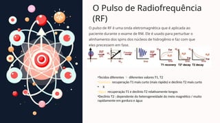 O Pulso de Radiofrequência
(RF)
O pulso de RF é uma onda eletromagnética que é aplicada ao
paciente durante o exame de RM. Ele é usado para perturbar o
alinhamento dos spins dos núcleos de hidrogênio e faz com que
eles precessem em fase.
•Tecidos diferentes  diferentes valores T1, T2
•Gordura: recuperação T1 mais curto (mais rápido) e declínio T2 mais curto
• X
•Água: recuperação T1 e declínio T2 relativamente longos
•Declínio T2 : dependente do heterogeneidade do meio magnético / muito
rapidamente em gordura e água
 