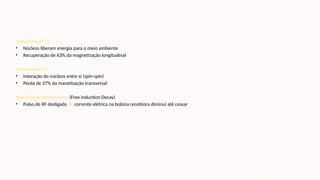 •Recuperação T1
• Núcleos liberam energia para o meio ambiente
• Recuperação de 63% da magnetização longitudinal
•Decaimento T2
• Interação do núcleos entre si (spin-spin)
• Perda de 37% da manetização transversal
•Declínio de Indução Livre (Free Induction Decay)
• Pulso de RF desligado  corrente elétrica na bobina recebtora diminui até cessar
 