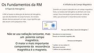 Os Fundamentos da RM
O Papel do Hidrogênio
A RM se baseia na detecção de átomos de hidrogênio,
que são abundantes no corpo humano. Os núcleos
desses átomos possuem um spin, o que significa que
eles atuam como pequenos ímãs.
A Influência do Campo Magnético
Quando um corpo é colocado em um campo magnético
forte, os núcleos de hidrogênio se alinham com esse
campo. Essa orientação é perturbada por ondas de
rádio, que provocam a ressonância dos núcleos.
Não se usa radiação ionizante, mas
um potente campo
magnético.
O maior e mais importante
componente da ressonância
magnética é o magneto.
Por que a RM utiliza o átomo de hidrogênio ?
Abundância no corpo humano;
Possuir um momento magnético alto.
Estrutura do Hidrogênio.
1 próton em seu núcleo (+)
Não possui neutrons
1 elétron em sua elétrosfera(-)
 