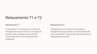 Relaxamento T1 e T2
Relaxamento T1
O relaxamento T1 é o tempo que os núcleos de
hidrogênio levam para retornar ao seu estado de
equilíbrio após a aplicação do pulso de RF. É
caracterizado pelo retorno da magnetização
longitudinal.
Relaxamento T2
O relaxamento T2 é o tempo que os núcleos de
hidrogênio levam para perder a sua fase de precessão
após o pulso de RF. É caracterizado pelo decaimento da
magnetização transversal.
 