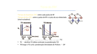 •Tempo de Repetição (TR): entre cada pulso de RF
•Tempo de Eco (TE): entre o pulso de RF e o pico de eco detectado
(sinal na bobina)
• TR  recuperação T1 (afeta contraste na ponderação T1)
• TE  declínio T2 (afeta contraste na ponderação T2)
• TR longo e TE curto: ponderação Densidade de Prótons  DP
Física da RM
 