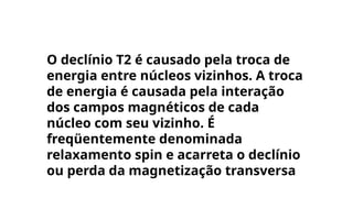 O declínio T2 é causado pela troca de
energia entre núcleos vizinhos. A troca
de energia é causada pela interação
dos campos magnéticos de cada
núcleo com seu vizinho. É
freqüentemente denominada
relaxamento spin e acarreta o declínio
ou perda da magnetização transversa
 