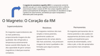 O Magneto: O Coração da RM
Supercondutores
Os magnetos supercondutores são
os mais poderosos,
proporcionando imagens de alta
qualidade. São refrigerados a
temperaturas extremamente
baixas usando hélio líquido. Sua
alta capacidade de gerar campos
magnéticos é ideal para exames
complexos.
Resistivos
Os magnetos resistivos são mais
simples e menos potentes,
geralmente usados em
equipamentos de campo aberto.
São mais acessíveis, mas produzem
imagens de menor qualidade e são
limitados para alguns exames
específicos.
Permanentes
Os magnetos permanentes são os
menos potentes e são usados em
equipamentos de baixo custo. São
usados principalmente para
exames de extremidades, como
mãos e pés, e não são apropriados
para exames mais complexos.
O magneto da ressonância magnética (RM) é o componente central do
aparelho que gera um campo magnético extremamente forte e uniforme,
essencial para realizar o exame de RM. Esse campo magnético alinha os
prótons (principalmente de hidrogênio, encontrados em abundância na água
e gordura do corpo humano), permitindo que sejam manipulados e
detectados pelos sinais gerados.
 