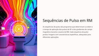 Sequências de Pulso em RM
As sequências de pulso são programas que determinam a ordem e
o tempo de aplicação dos pulsos de RF e dos gradientes de campo
magnético durante o exame de RM. Cada sequência de pulso
produz imagens com características específicas, adequadas para
diferentes aplicações.
 